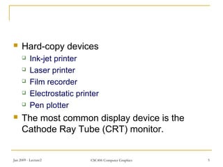 Jan 2009 - Lecture2 CSC406 Computer Graphics 5
 Hard-copy devices
 Ink-jet printer
 Laser printer
 Film recorder
 Electrostatic printer
 Pen plotter
 The most common display device is the
Cathode Ray Tube (CRT) monitor.
 