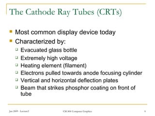 Jan 2009 - Lecture2 CSC406 Computer Graphics 6
The Cathode Ray Tubes (CRTs)
 Most common display device today
 Characterized by:
 Evacuated glass bottle
 Extremely high voltage
 Heating element (filament)
 Electrons pulled towards anode focusing cylinder
 Vertical and horizontal deflection plates
 Beam that strikes phosphor coating on front of
tube
 