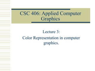 CSC 406: Applied Computer
Graphics
Lecture 3:
Color Representation in computer
graphics.
 
