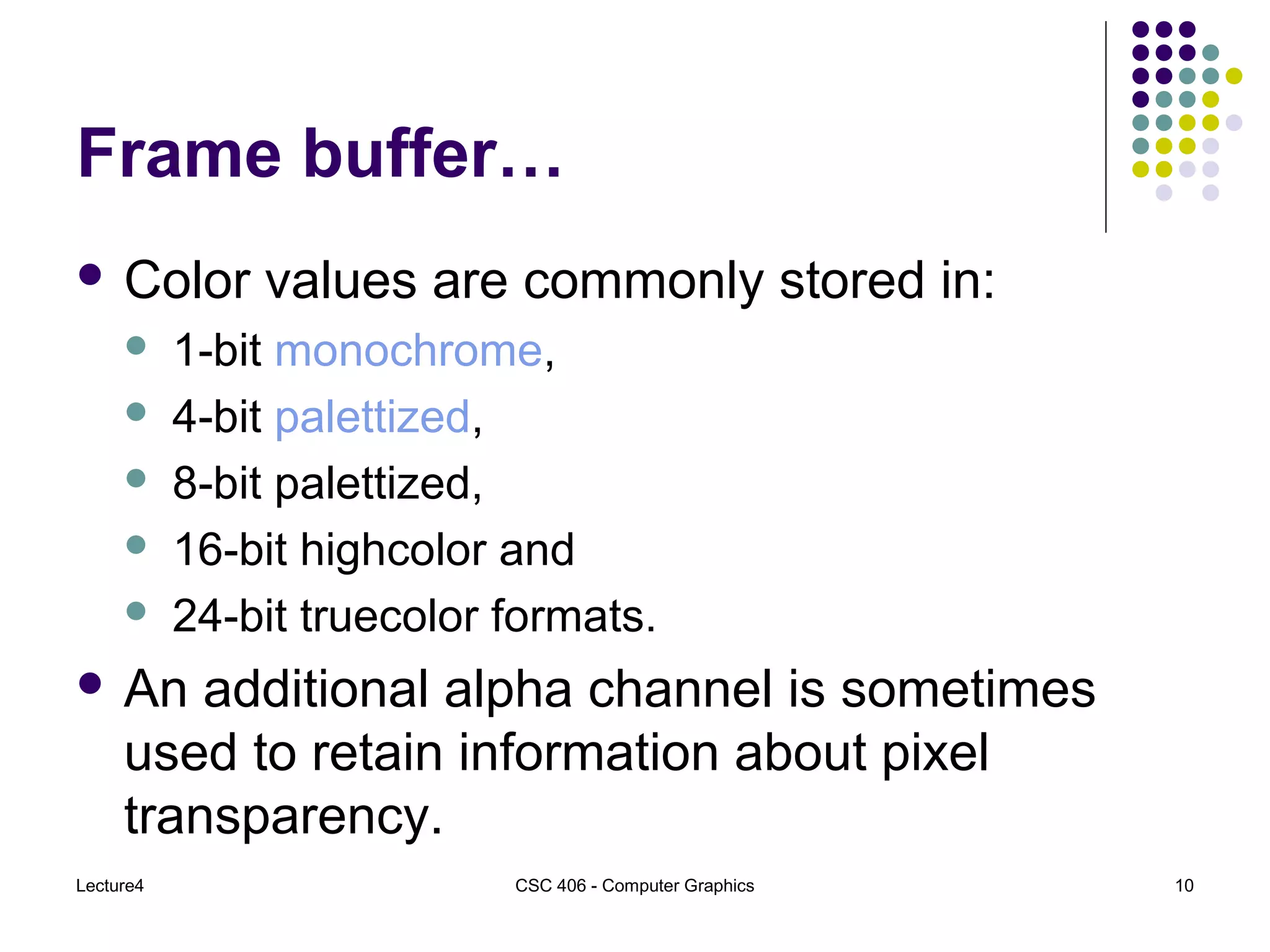 Lecture4 CSC 406 - Computer Graphics 10
Frame buffer…
 Color values are commonly stored in:
 1-bit monochrome,
 4-bit palettized,
 8-bit palettized,
 16-bit highcolor and
 24-bit truecolor formats.
 An additional alpha channel is sometimes
used to retain information about pixel
transparency.
 