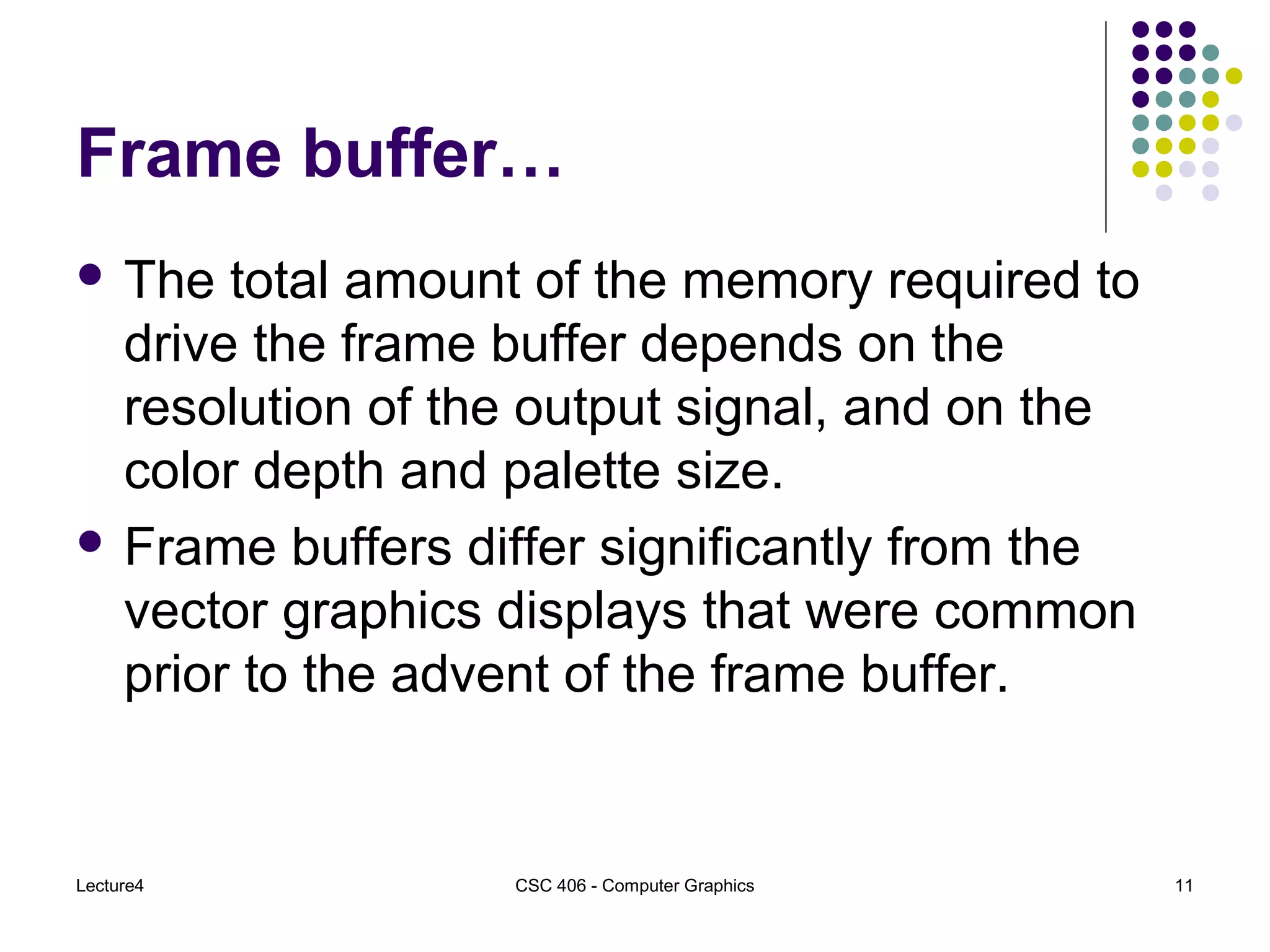 Lecture4 CSC 406 - Computer Graphics 11
Frame buffer…
 The total amount of the memory required to
drive the frame buffer depends on the
resolution of the output signal, and on the
color depth and palette size.
 Frame buffers differ significantly from the
vector graphics displays that were common
prior to the advent of the frame buffer.
 