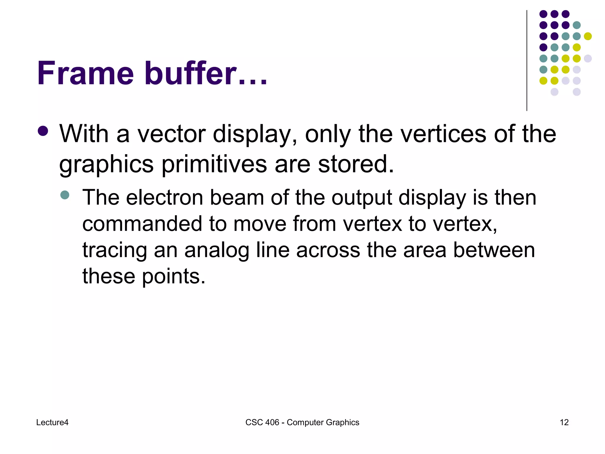 Lecture4 CSC 406 - Computer Graphics 12
Frame buffer…
 With a vector display, only the vertices of the
graphics primitives are stored.
 The electron beam of the output display is then
commanded to move from vertex to vertex,
tracing an analog line across the area between
these points.
 