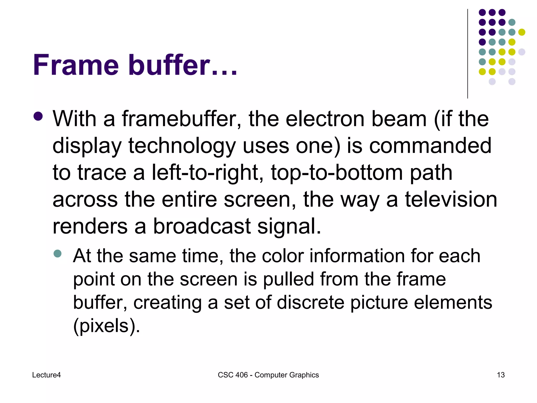 Lecture4 CSC 406 - Computer Graphics 13
Frame buffer…
 With a framebuffer, the electron beam (if the
display technology uses one) is commanded
to trace a left-to-right, top-to-bottom path
across the entire screen, the way a television
renders a broadcast signal.
 At the same time, the color information for each
point on the screen is pulled from the frame
buffer, creating a set of discrete picture elements
(pixels).
 