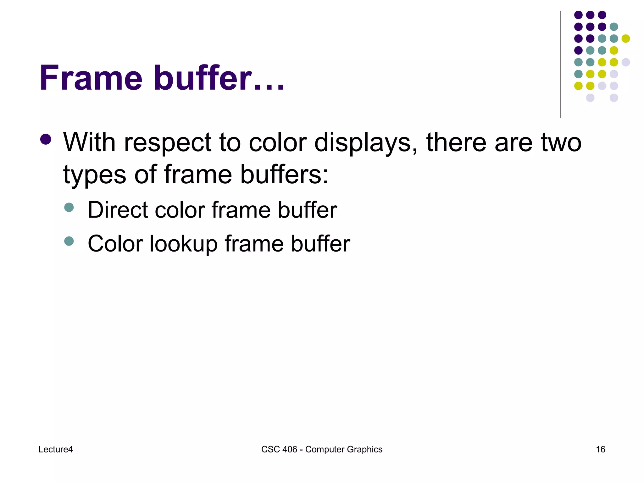Lecture4 CSC 406 - Computer Graphics 16
Frame buffer…
 With respect to color displays, there are two
types of frame buffers:
 Direct color frame buffer
 Color lookup frame buffer
 