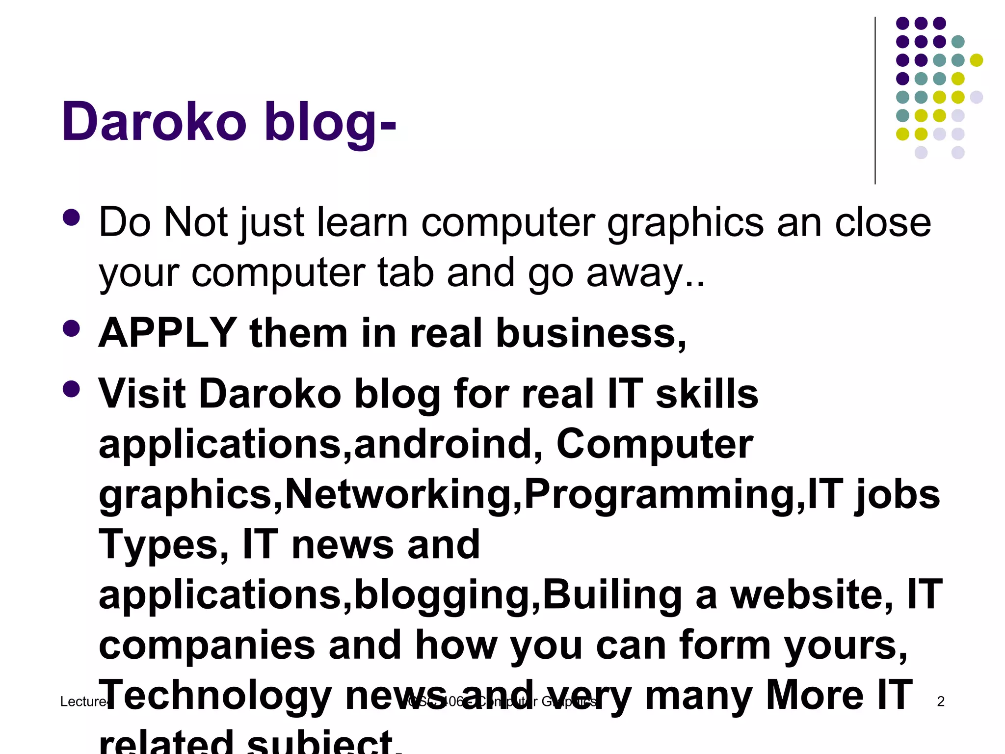 Daroko blog-
 Do Not just learn computer graphics an close
your computer tab and go away..
 APPLY them in real business,
 Visit Daroko blog for real IT skills
applications,androind, Computer
graphics,Networking,Programming,IT jobs
Types, IT news and
applications,blogging,Builing a website, IT
companies and how you can form yours,
Technology news and very many More ITLecture4 CSC 406 - Computer Graphics 2
 