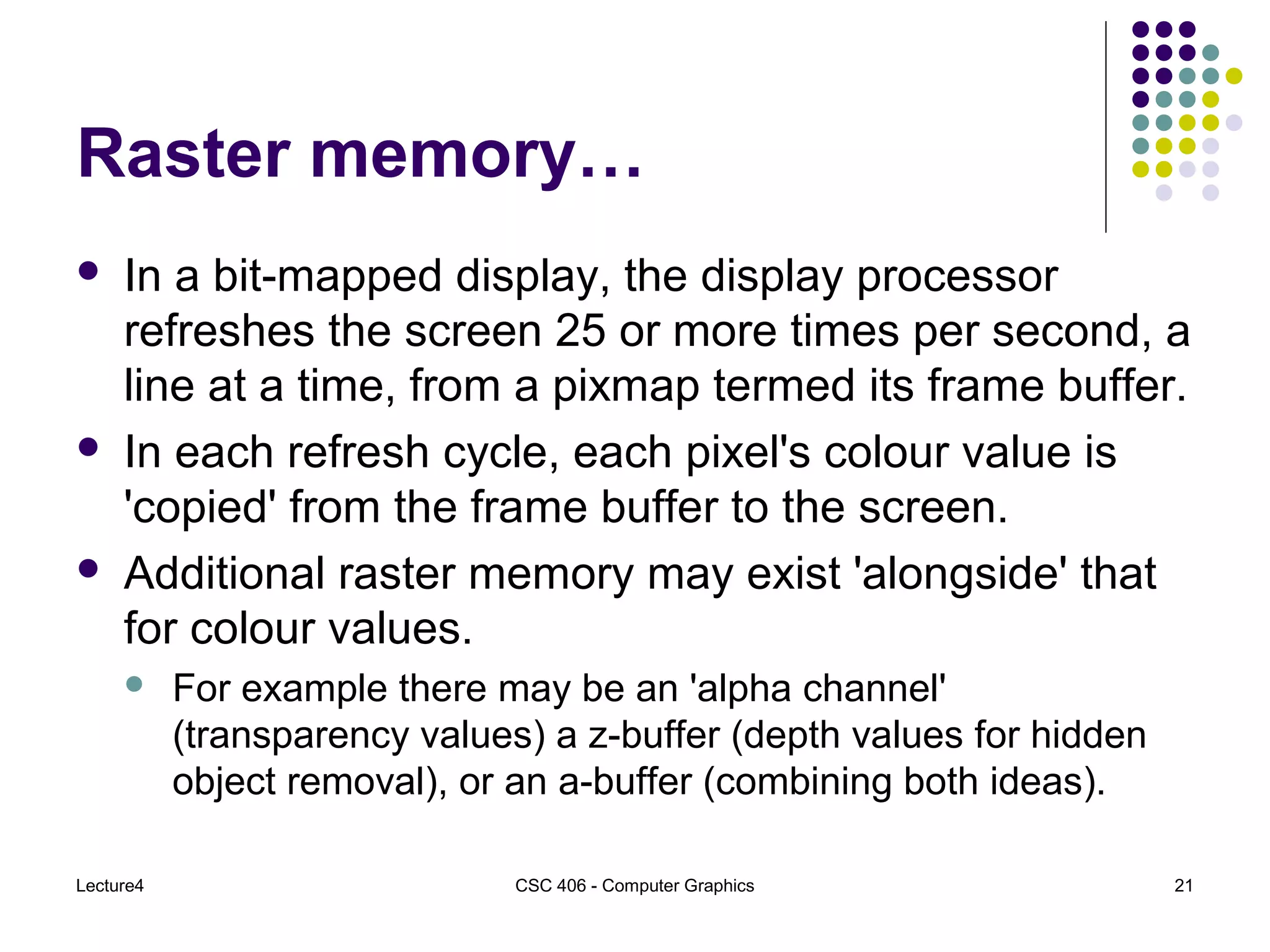 Lecture4 CSC 406 - Computer Graphics 21
Raster memory…
 In a bit-mapped display, the display processor
refreshes the screen 25 or more times per second, a
line at a time, from a pixmap termed its frame buffer.
 In each refresh cycle, each pixel's colour value is
'copied' from the frame buffer to the screen.
 Additional raster memory may exist 'alongside' that
for colour values.
 For example there may be an 'alpha channel'
(transparency values) a z-buffer (depth values for hidden
object removal), or an a-buffer (combining both ideas).
 