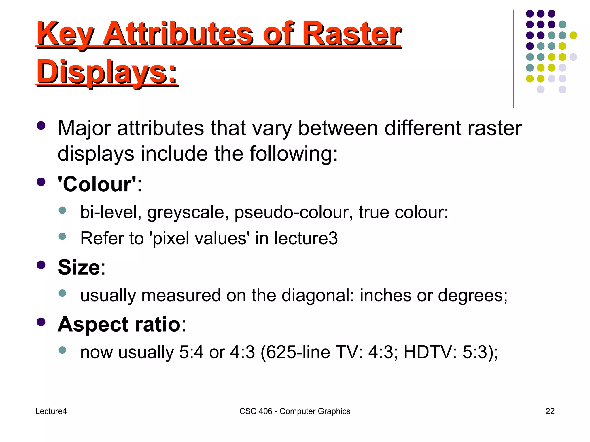 Lecture4 CSC 406 - Computer Graphics 22
Key Attributes of RasterKey Attributes of Raster
Displays:Displays:
 Major attributes that vary between different raster
displays include the following:
 'Colour':
 bi-level, greyscale, pseudo-colour, true colour:
 Refer to 'pixel values' in lecture3
 Size:
 usually measured on the diagonal: inches or degrees;
 Aspect ratio:
 now usually 5:4 or 4:3 (625-line TV: 4:3; HDTV: 5:3);
 