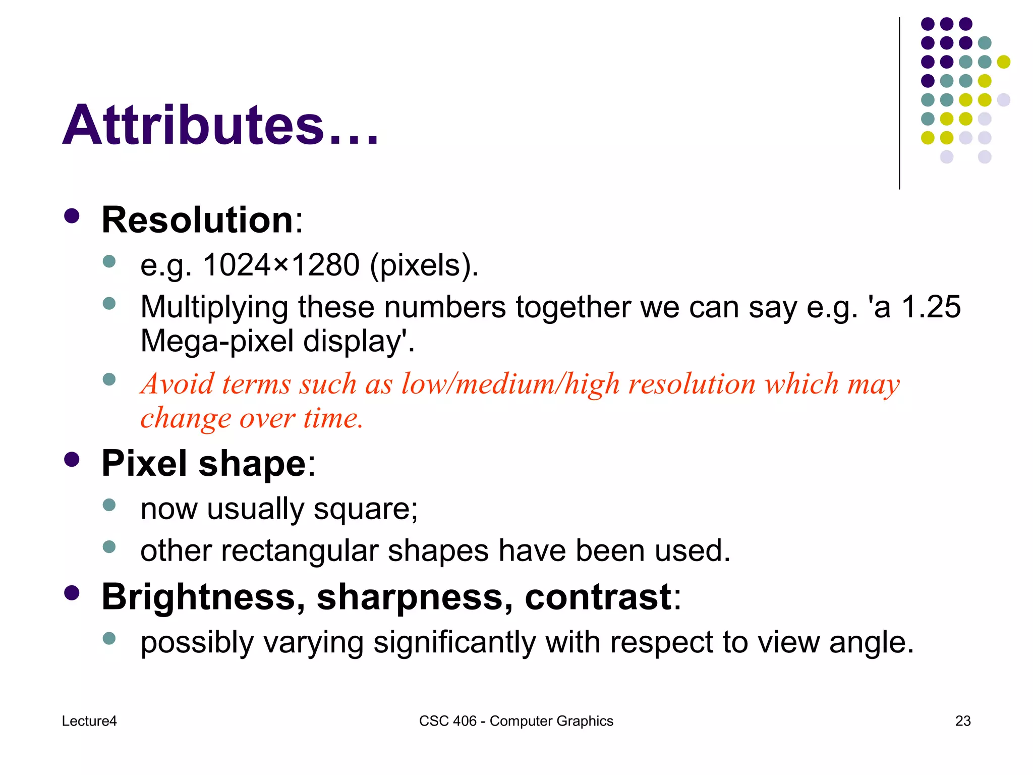Lecture4 CSC 406 - Computer Graphics 23
Attributes…
 Resolution:
 e.g. 1024×1280 (pixels).
 Multiplying these numbers together we can say e.g. 'a 1.25
Mega-pixel display'.
 Avoid terms such as low/medium/high resolution which may
change over time.
 Pixel shape:
 now usually square;
 other rectangular shapes have been used.
 Brightness, sharpness, contrast:
 possibly varying significantly with respect to view angle.
 