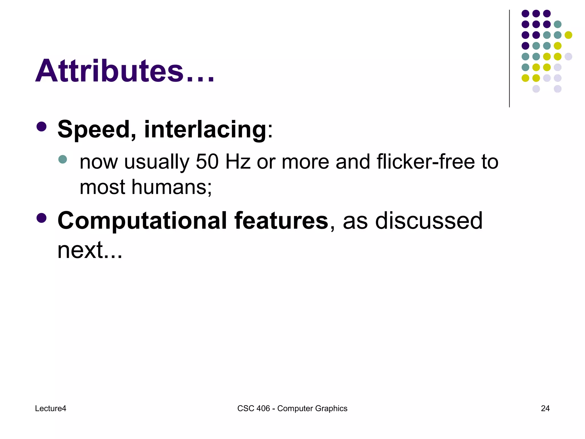 Lecture4 CSC 406 - Computer Graphics 24
Attributes…
 Speed, interlacing:
 now usually 50 Hz or more and flicker-free to
most humans;
 Computational features, as discussed
next...
 