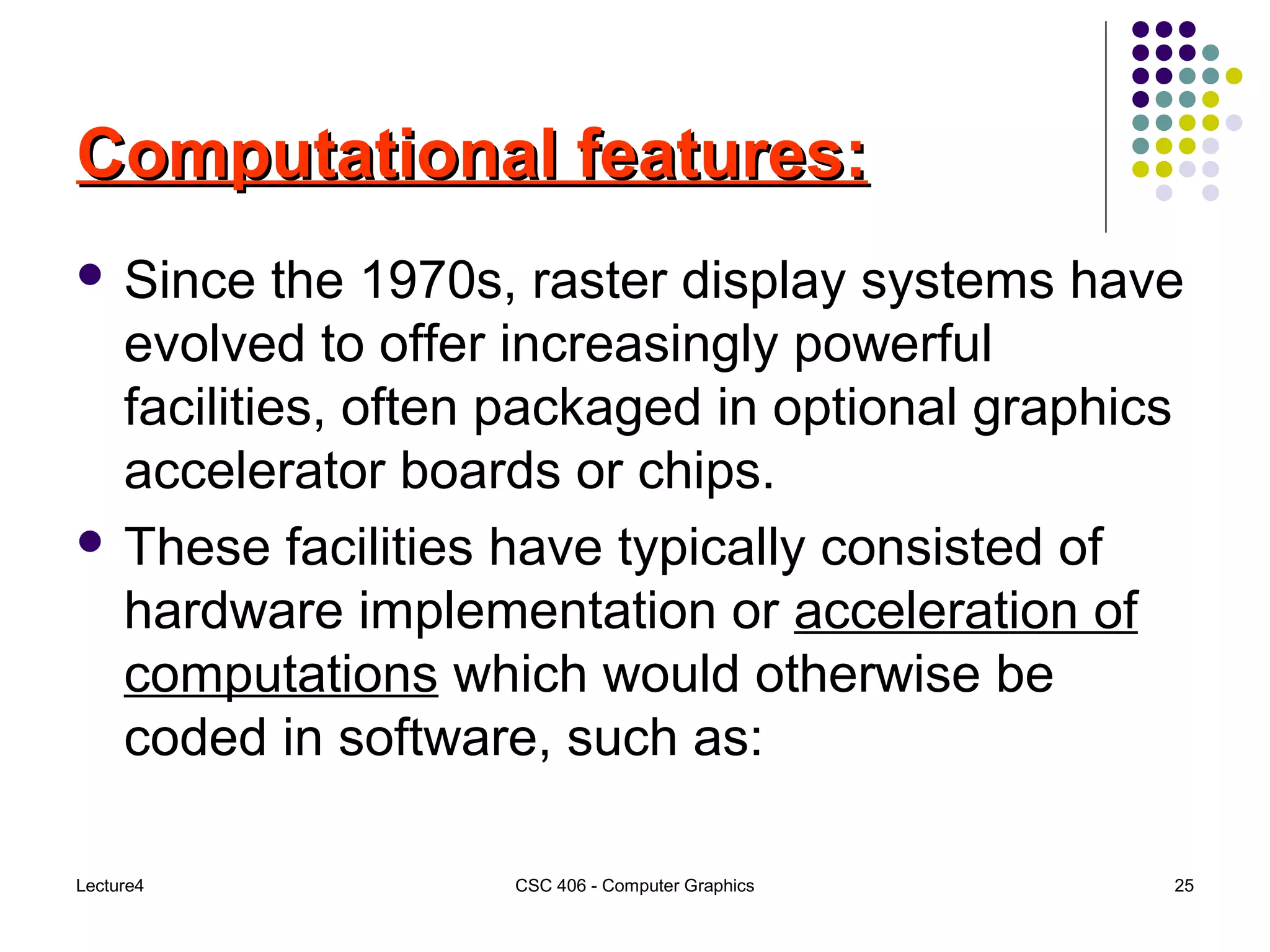 Lecture4 CSC 406 - Computer Graphics 25
Computational features:Computational features:
 Since the 1970s, raster display systems have
evolved to offer increasingly powerful
facilities, often packaged in optional graphics
accelerator boards or chips.
 These facilities have typically consisted of
hardware implementation or acceleration of
computations which would otherwise be
coded in software, such as:
 