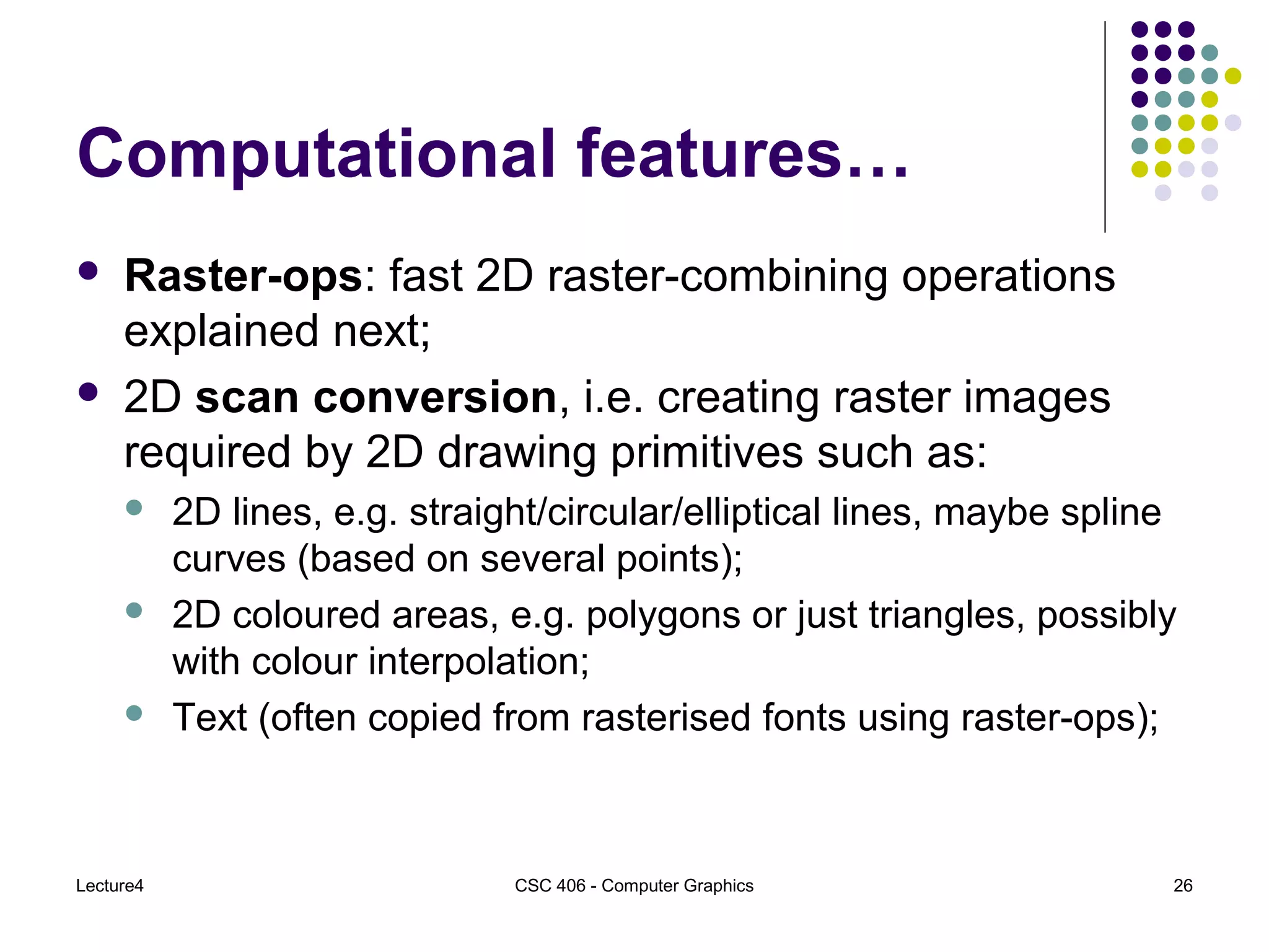 Lecture4 CSC 406 - Computer Graphics 26
Computational features…
 Raster-ops: fast 2D raster-combining operations
explained next;
 2D scan conversion, i.e. creating raster images
required by 2D drawing primitives such as:
 2D lines, e.g. straight/circular/elliptical lines, maybe spline
curves (based on several points);
 2D coloured areas, e.g. polygons or just triangles, possibly
with colour interpolation;
 Text (often copied from rasterised fonts using raster-ops);
 