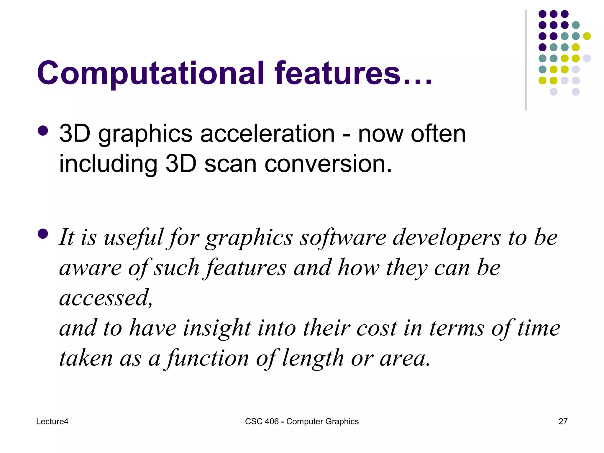 Lecture4 CSC 406 - Computer Graphics 27
Computational features…
 3D graphics acceleration - now often
including 3D scan conversion.
 It is useful for graphics software developers to be
aware of such features and how they can be
accessed,
and to have insight into their cost in terms of time
taken as a function of length or area.
 
