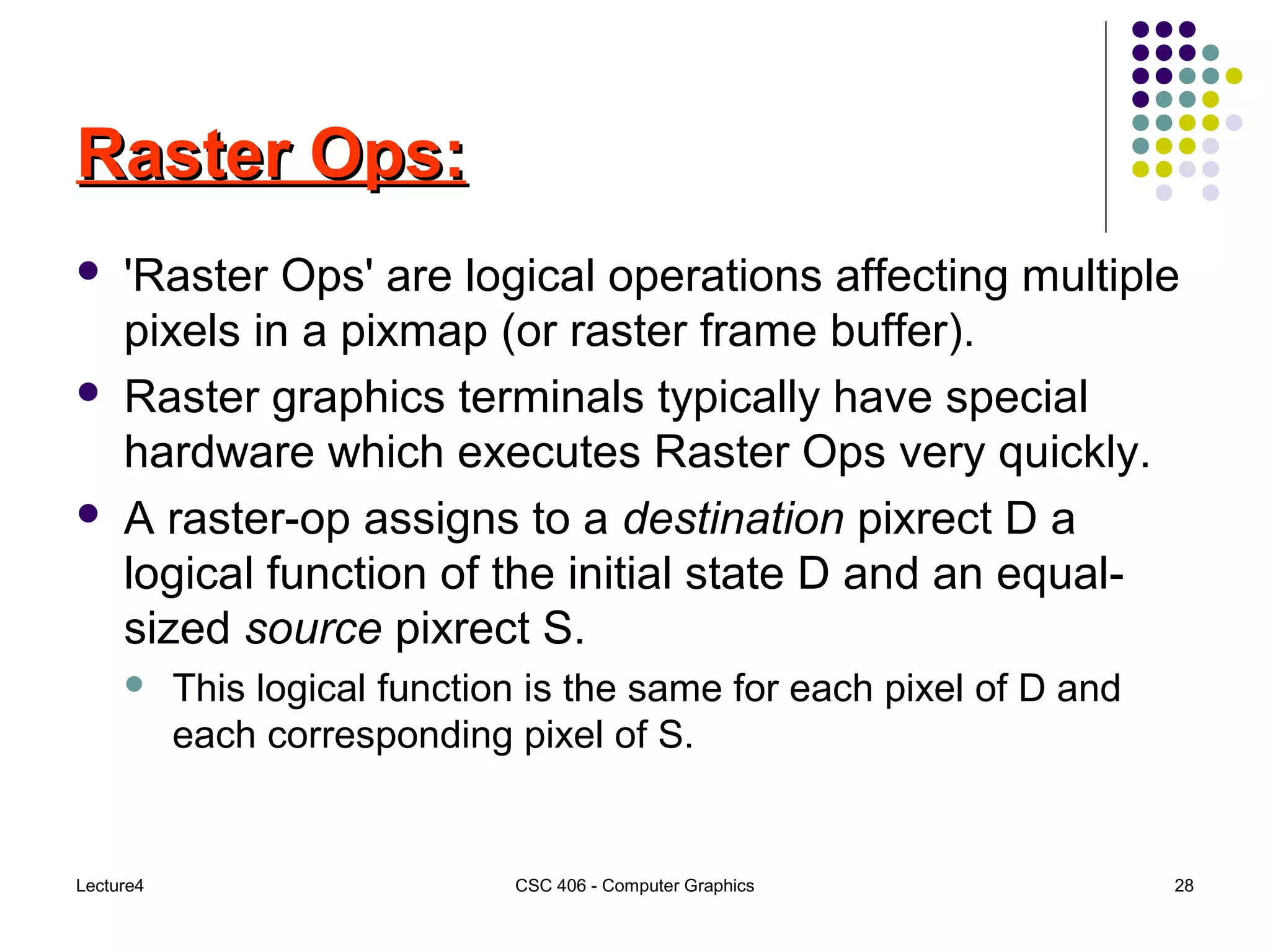 Lecture4 CSC 406 - Computer Graphics 28
Raster Ops:Raster Ops:
 'Raster Ops' are logical operations affecting multiple
pixels in a pixmap (or raster frame buffer).
 Raster graphics terminals typically have special
hardware which executes Raster Ops very quickly.
 A raster-op assigns to a destination pixrect D a
logical function of the initial state D and an equal-
sized source pixrect S.
 This logical function is the same for each pixel of D and
each corresponding pixel of S.
 