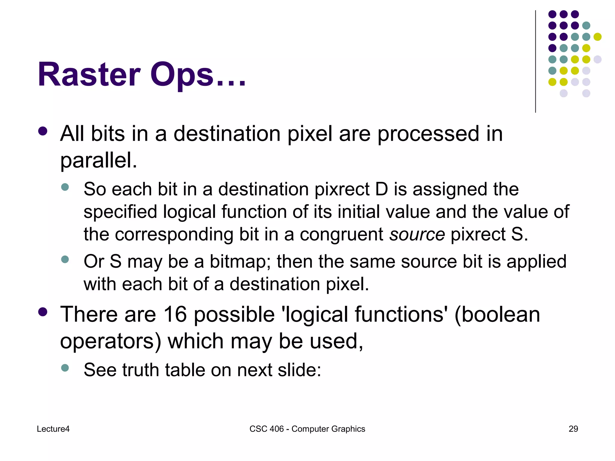 Lecture4 CSC 406 - Computer Graphics 29
Raster Ops…
 All bits in a destination pixel are processed in
parallel.
 So each bit in a destination pixrect D is assigned the
specified logical function of its initial value and the value of
the corresponding bit in a congruent source pixrect S.
 Or S may be a bitmap; then the same source bit is applied
with each bit of a destination pixel.
 There are 16 possible 'logical functions' (boolean
operators) which may be used,
 See truth table on next slide:
 