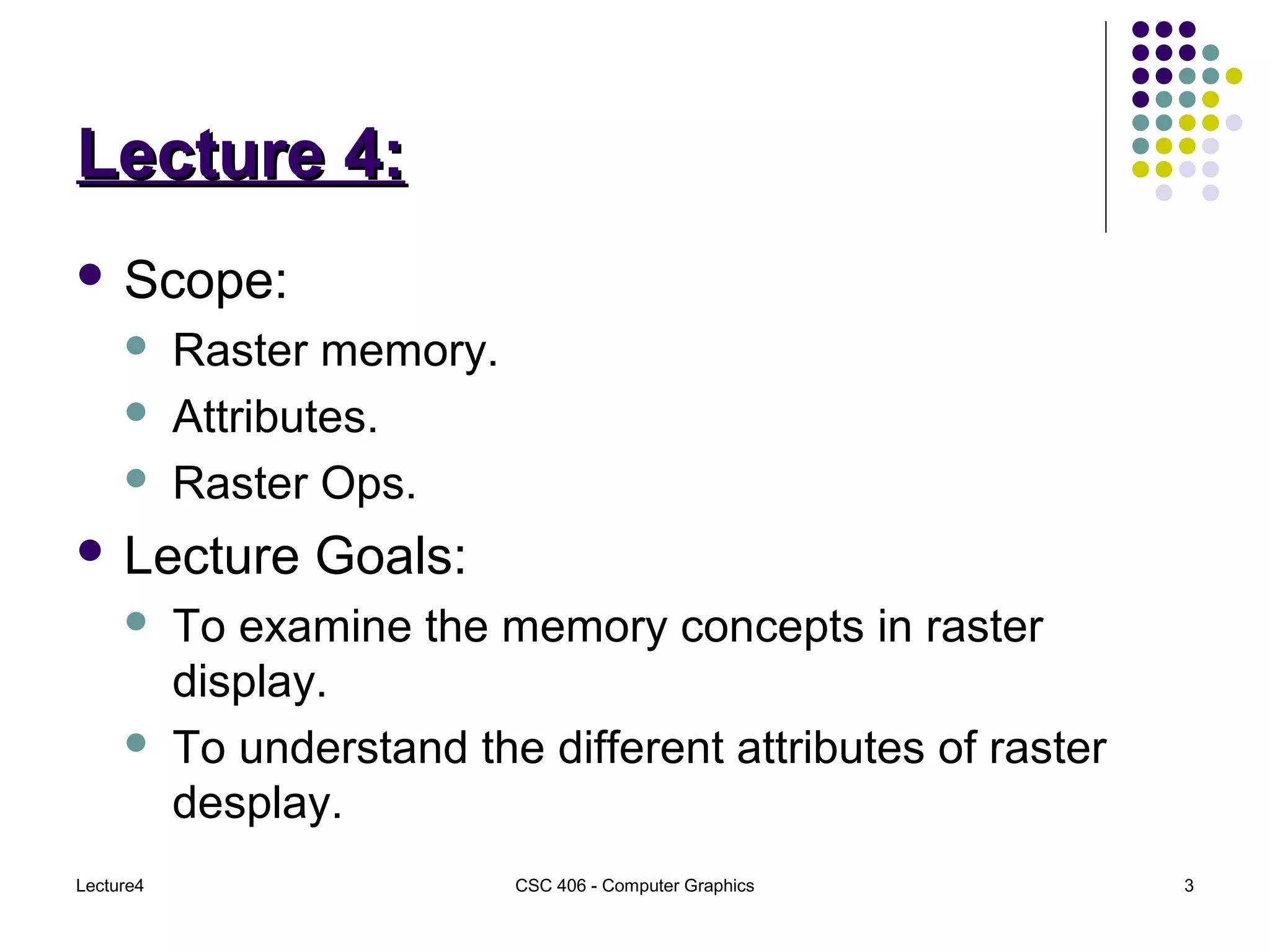 Lecture4 CSC 406 - Computer Graphics 3
Lecture 4:Lecture 4:
 Scope:
 Raster memory.
 Attributes.
 Raster Ops.
 Lecture Goals:
 To examine the memory concepts in raster
display.
 To understand the different attributes of raster
desplay.
 