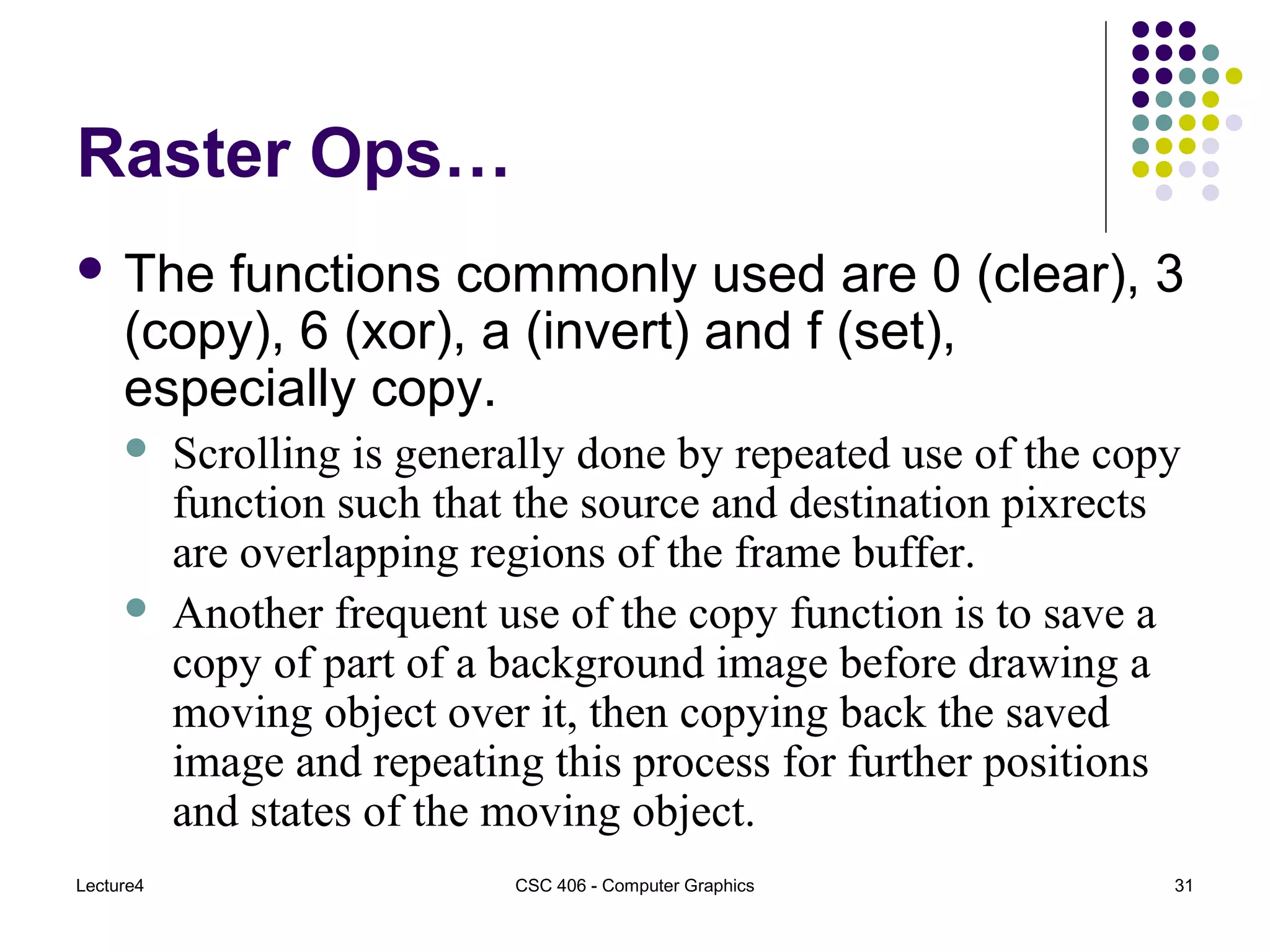 Lecture4 CSC 406 - Computer Graphics 31
Raster Ops…
 The functions commonly used are 0 (clear), 3
(copy), 6 (xor), a (invert) and f (set),
especially copy.
 Scrolling is generally done by repeated use of the copy
function such that the source and destination pixrects
are overlapping regions of the frame buffer.
 Another frequent use of the copy function is to save a
copy of part of a background image before drawing a
moving object over it, then copying back the saved
image and repeating this process for further positions
and states of the moving object.
 