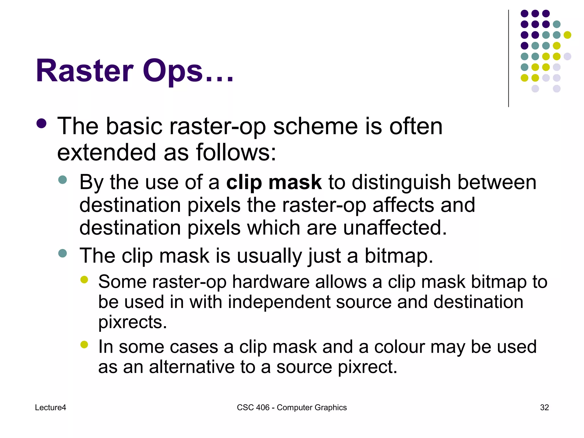 Lecture4 CSC 406 - Computer Graphics 32
Raster Ops…
 The basic raster-op scheme is often
extended as follows:
 By the use of a clip mask to distinguish between
destination pixels the raster-op affects and
destination pixels which are unaffected.
 The clip mask is usually just a bitmap.
 Some raster-op hardware allows a clip mask bitmap to
be used in with independent source and destination
pixrects.
 In some cases a clip mask and a colour may be used
as an alternative to a source pixrect.
 