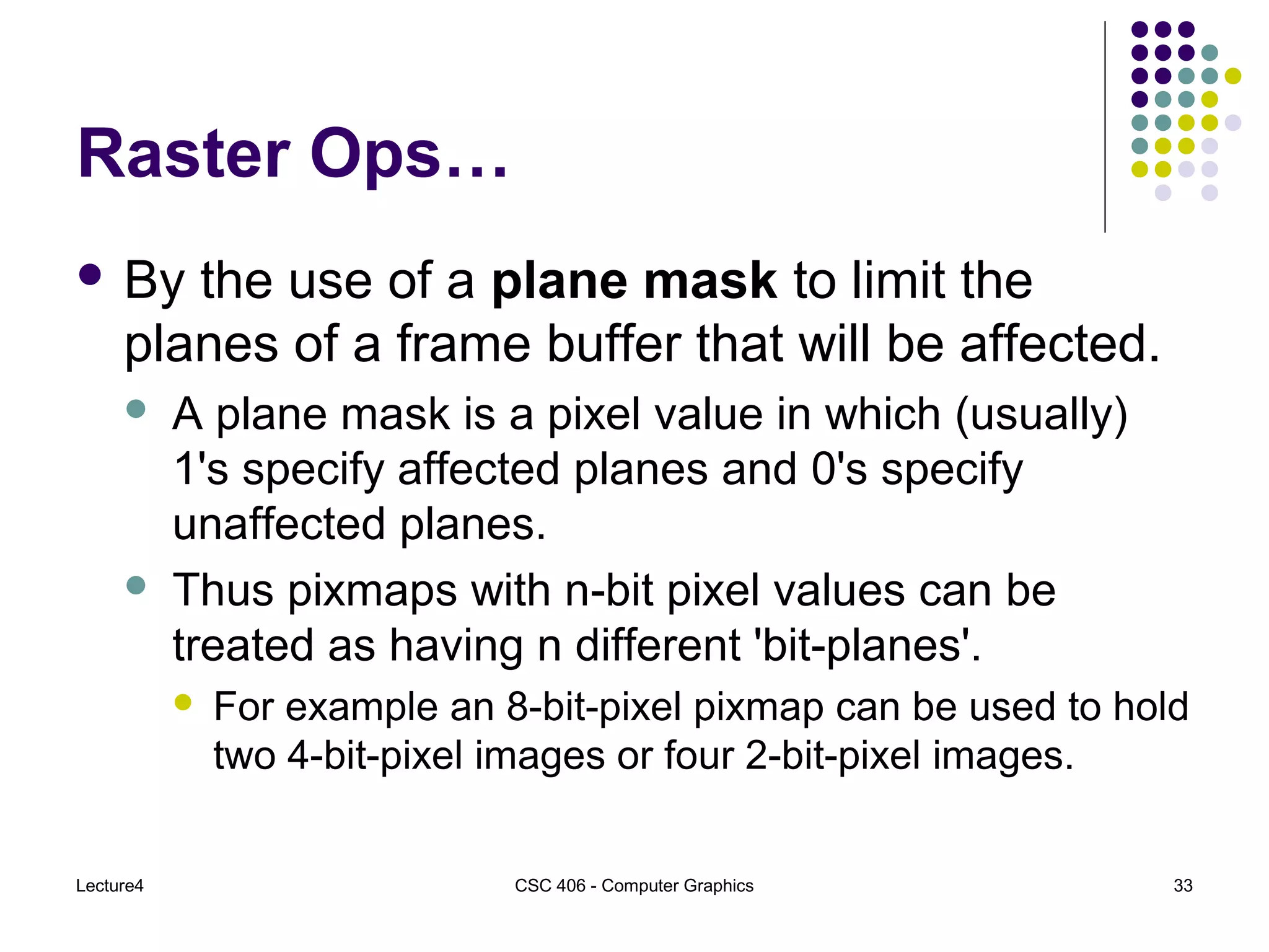 Lecture4 CSC 406 - Computer Graphics 33
Raster Ops…
 By the use of a plane mask to limit the
planes of a frame buffer that will be affected.
 A plane mask is a pixel value in which (usually)
1's specify affected planes and 0's specify
unaffected planes.
 Thus pixmaps with n-bit pixel values can be
treated as having n different 'bit-planes'.
 For example an 8-bit-pixel pixmap can be used to hold
two 4-bit-pixel images or four 2-bit-pixel images.
 