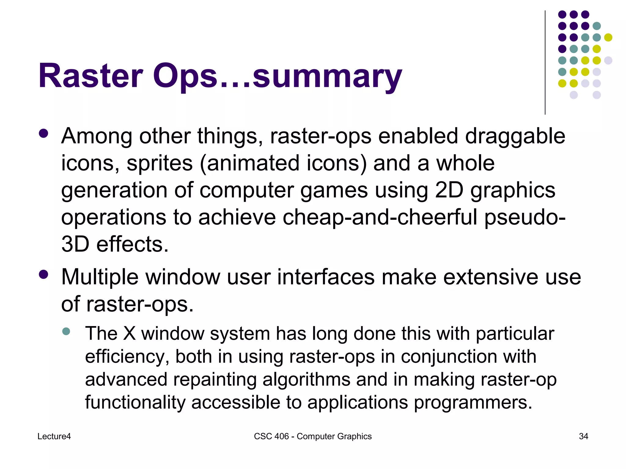 Lecture4 CSC 406 - Computer Graphics 34
Raster Ops…summary
 Among other things, raster-ops enabled draggable
icons, sprites (animated icons) and a whole
generation of computer games using 2D graphics
operations to achieve cheap-and-cheerful pseudo-
3D effects.
 Multiple window user interfaces make extensive use
of raster-ops.
 The X window system has long done this with particular
efficiency, both in using raster-ops in conjunction with
advanced repainting algorithms and in making raster-op
functionality accessible to applications programmers.
 