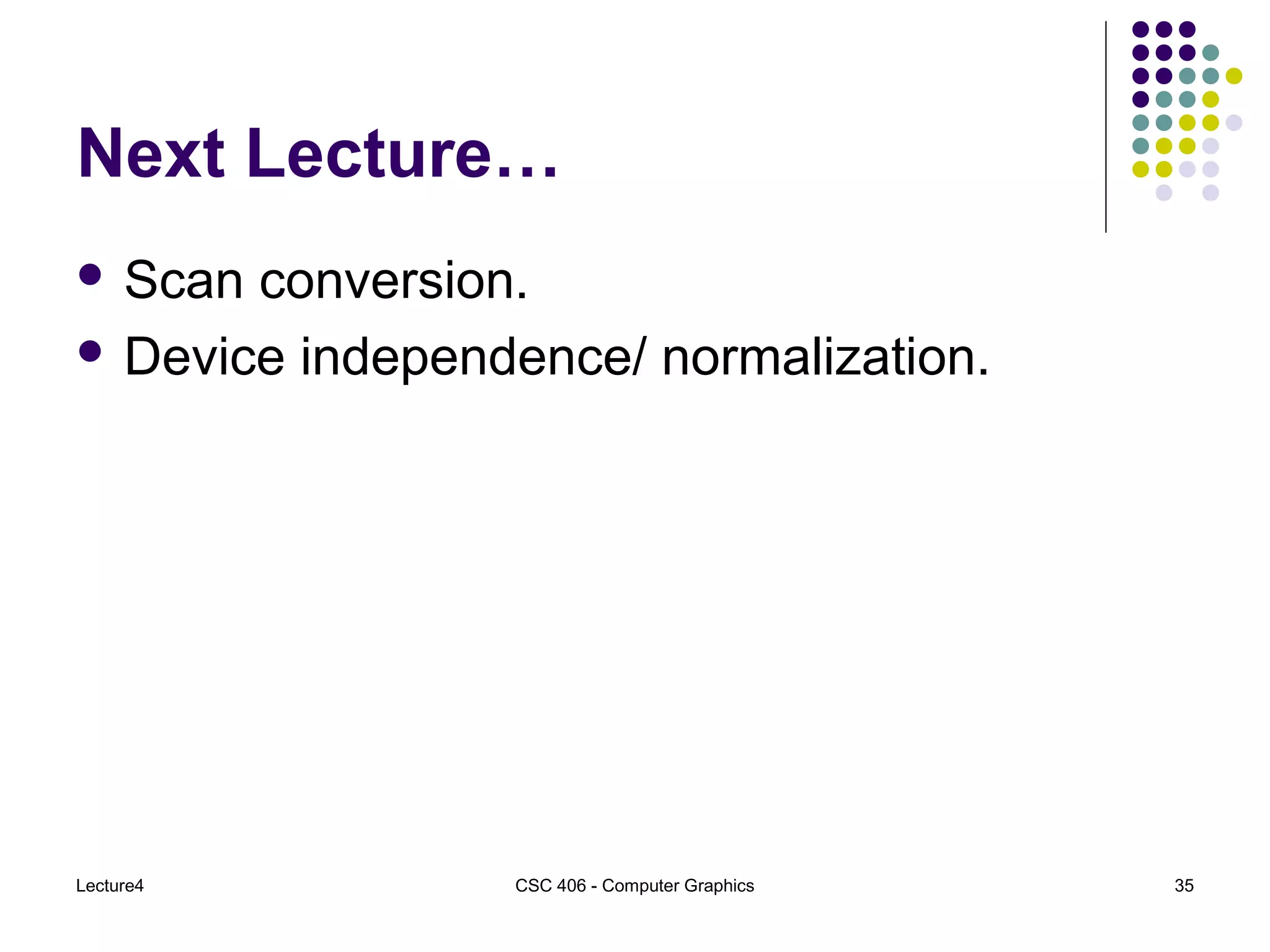 Lecture4 CSC 406 - Computer Graphics 35
Next Lecture…
 Scan conversion.
 Device independence/ normalization.
 