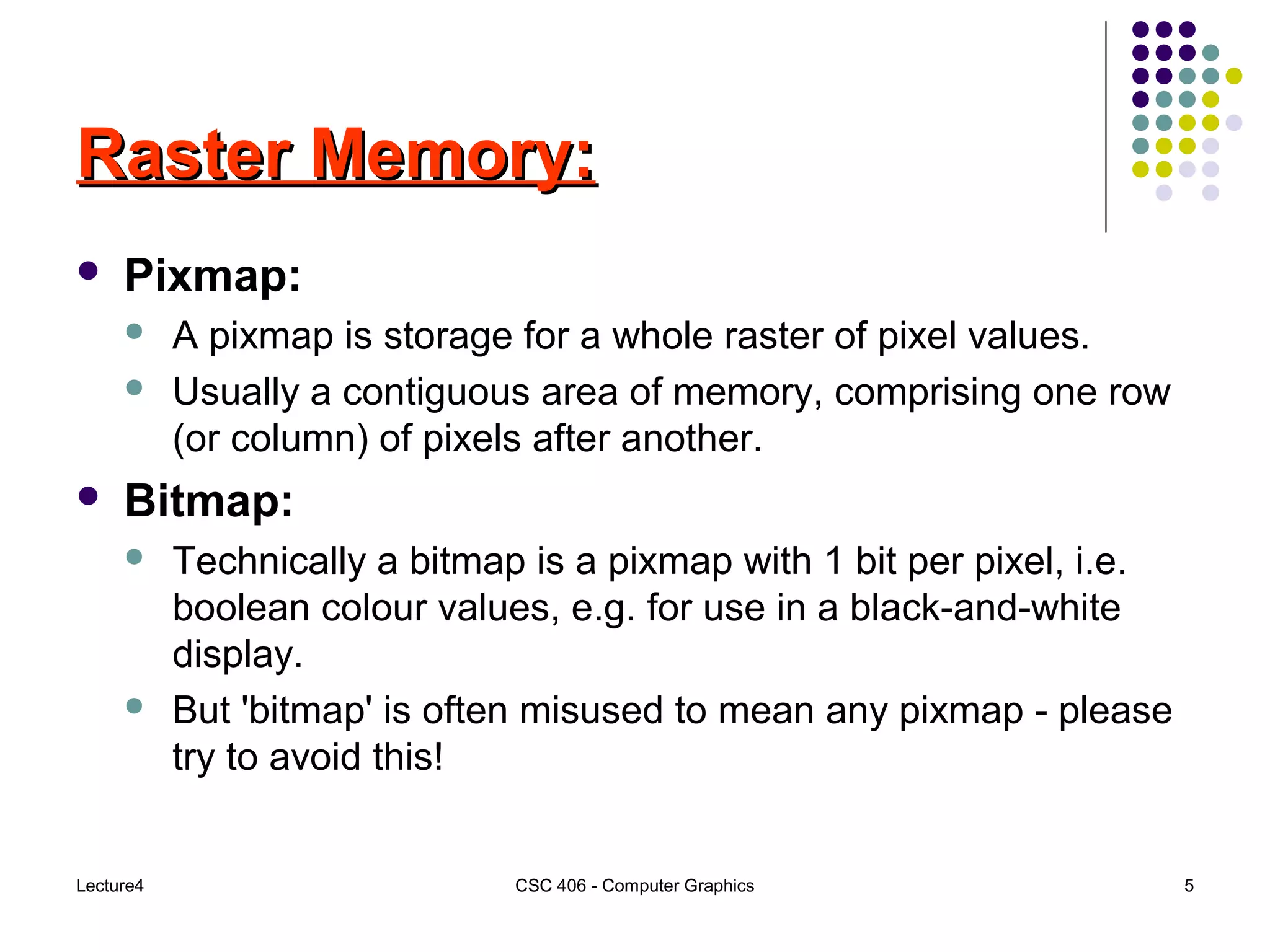 Lecture4 CSC 406 - Computer Graphics 5
Raster Memory:Raster Memory:
 Pixmap:
 A pixmap is storage for a whole raster of pixel values.
 Usually a contiguous area of memory, comprising one row
(or column) of pixels after another.
 Bitmap:
 Technically a bitmap is a pixmap with 1 bit per pixel, i.e.
boolean colour values, e.g. for use in a black-and-white
display.
 But 'bitmap' is often misused to mean any pixmap - please
try to avoid this!
 