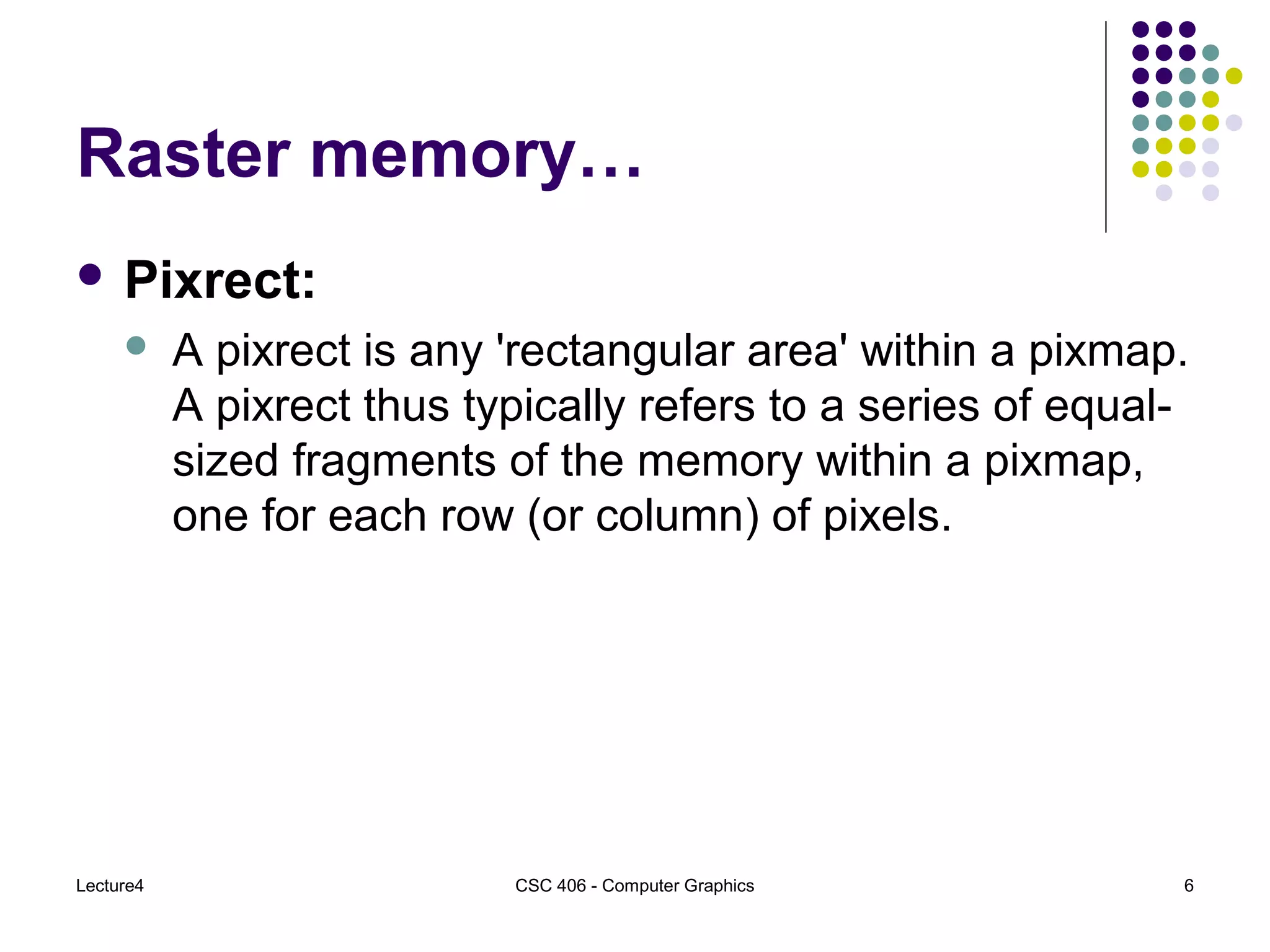 Lecture4 CSC 406 - Computer Graphics 6
Raster memory…
 Pixrect:
 A pixrect is any 'rectangular area' within a pixmap.
A pixrect thus typically refers to a series of equal-
sized fragments of the memory within a pixmap,
one for each row (or column) of pixels.
 