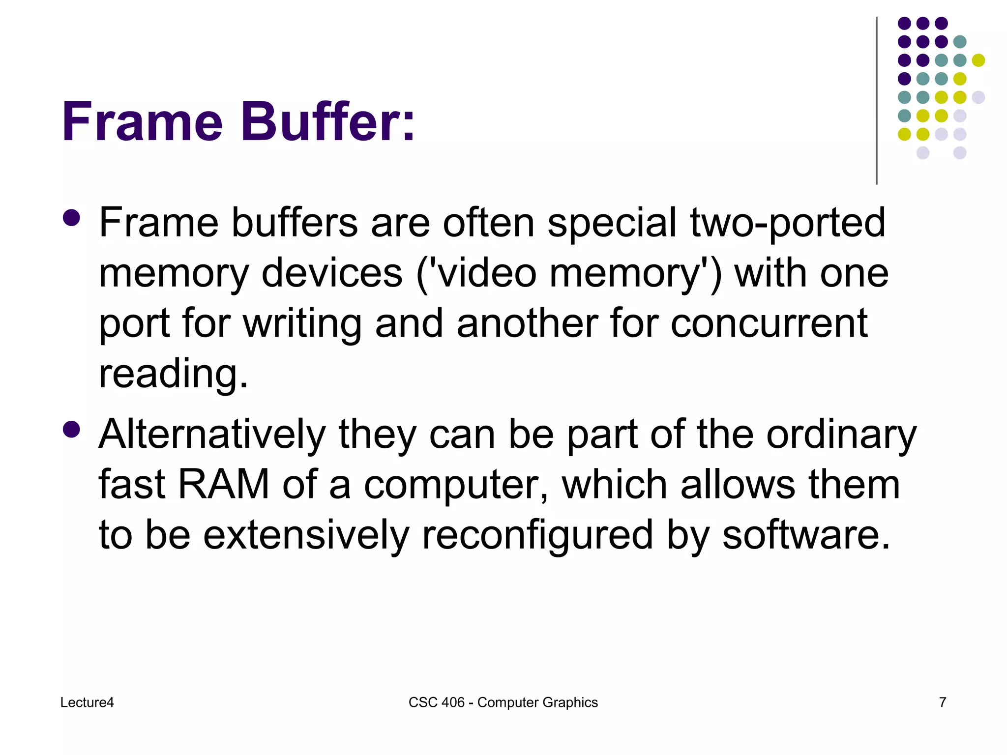 Lecture4 CSC 406 - Computer Graphics 7
Frame Buffer:
 Frame buffers are often special two-ported
memory devices ('video memory') with one
port for writing and another for concurrent
reading.
 Alternatively they can be part of the ordinary
fast RAM of a computer, which allows them
to be extensively reconfigured by software.
 