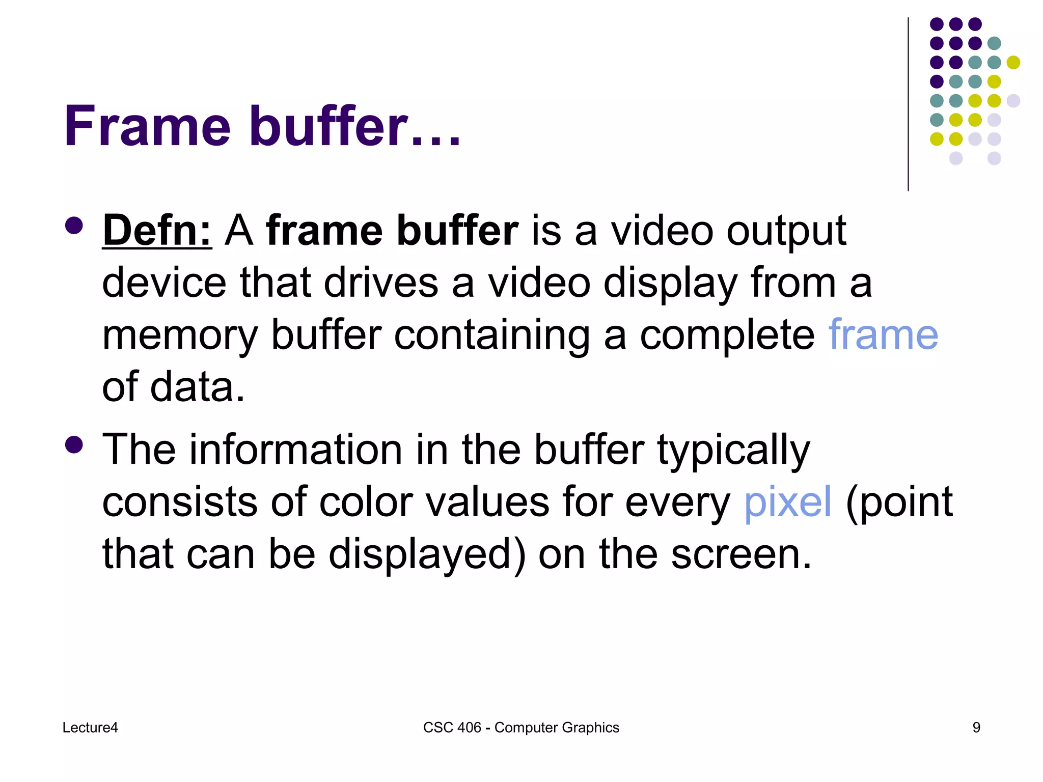 Lecture4 CSC 406 - Computer Graphics 9
Frame buffer…
 Defn: A frame buffer is a video output
device that drives a video display from a
memory buffer containing a complete frame
of data.
 The information in the buffer typically
consists of color values for every pixel (point
that can be displayed) on the screen.
 