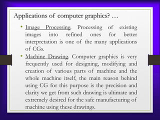 • Image Processing. Processing of existing
images into refined ones for better
interpretation is one of the many applications
of CGs.
• Machine Drawing. Computer graphics is very
frequently used for designing, modifying and
creation of various parts of machine and the
whole machine itself, the main reason behind
using CG for this purpose is the precision and
clarity we get from such drawing is ultimate and
extremely desired for the safe manufacturing of
machine using these drawings.
Applications of computer graphics? …
 