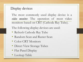 Display devices
The most commonly used display device is a
video monitor. The operation of most video
monitors based on CRT (Cathode Ray Tube).
The following display devices are used:
• Refresh Cathode Ray Tube
• Random Scan and Raster Scan
• Color CRT Monitors
• Direct View Storage Tubes
• Flat Panel Display
• Lookup Table
 