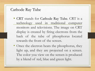 Cathode Ray Tube
• CRT stands for Cathode Ray Tube. CRT is a
technology used in traditional computer
monitors and televisions. The image on CRT
display is created by firing electrons from the
back of the tube of phosphorus located
towards the front of the screen.
• Once the electron heats the phosphorus, they
light up, and they are projected on a screen.
The color you view on the screen is produced
by a blend of red, blue and green light.
 
