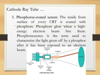 Cathode Ray Tube …
5. Phosphorus-coated screen: The inside front
surface of every CRT is coated with
phosphors. Phosphors glow when a high-
energy electron beam hits them.
Phosphorescence is the term used to
characterize the light given off by a phosphor
after it has been exposed to an electron
beam.
 