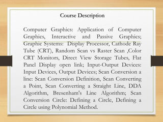 Course Description
Computer Graphics: Application of Computer
Graphics, Interactive and Passive Graphics;
Graphic Systems: Display Processor, Cathode Ray
Tube (CRT), Random Scan vs Raster Scan ,Color
CRT Monitors, Direct View Storage Tubes, Flat
Panel Display open link; Input-Output Devices:
Input Devices, Output Devices; Scan Conversion a
line: Scan Conversion Definition, Scan Converting
a Point, Scan Converting a Straight Line, DDA
Algorithm, Bresenham's Line Algorithm; Scan
Conversion Circle: Defining a Circle, Defining a
Circle using Polynomial Method.
 