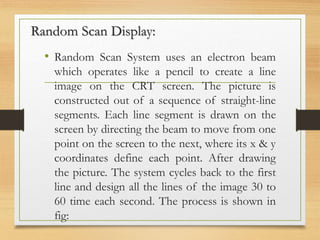 Random Scan Display:
• Random Scan System uses an electron beam
which operates like a pencil to create a line
image on the CRT screen. The picture is
constructed out of a sequence of straight-line
segments. Each line segment is drawn on the
screen by directing the beam to move from one
point on the screen to the next, where its x & y
coordinates define each point. After drawing
the picture. The system cycles back to the first
line and design all the lines of the image 30 to
60 time each second. The process is shown in
fig:
 