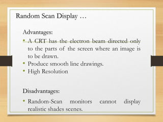 Advantages:
• A CRT has the electron beam directed only
to the parts of the screen where an image is
to be drawn.
• Produce smooth line drawings.
• High Resolution
Disadvantages:
• Random-Scan monitors cannot display
realistic shades scenes.
Random Scan Display …
 