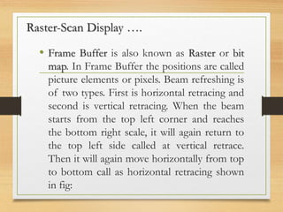 • Frame Buffer is also known as Raster or bit
map. In Frame Buffer the positions are called
picture elements or pixels. Beam refreshing is
of two types. First is horizontal retracing and
second is vertical retracing. When the beam
starts from the top left corner and reaches
the bottom right scale, it will again return to
the top left side called at vertical retrace.
Then it will again move horizontally from top
to bottom call as horizontal retracing shown
in fig:
Raster-Scan Display ….
 