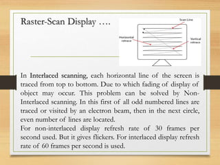 Raster-Scan Display ….
In Interlaced scanning, each horizontal line of the screen is
traced from top to bottom. Due to which fading of display of
object may occur. This problem can be solved by Non-
Interlaced scanning. In this first of all odd numbered lines are
traced or visited by an electron beam, then in the next circle,
even number of lines are located.
For non-interlaced display refresh rate of 30 frames per
second used. But it gives flickers. For interlaced display refresh
rate of 60 frames per second is used.
 