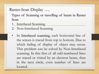 Raster-Scan Display ….
Types of Scanning or travelling of beam in Raster
Scan
1. Interlaced Scanning
2. Non-Interlaced Scanning
• In Interlaced scanning, each horizontal line of
the screen is traced from top to bottom. Due to
which fading of display of object may occur.
This problem can be solved by Non-Interlaced
scanning. In this first of all odd numbered lines
are traced or visited by an electron beam, then
in the next circle, even number of lines are
located.
 