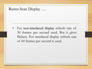 Raster-Scan Display ….
• For non-interlaced display refresh rate of
30 frames per second used. But it gives
flickers. For interlaced display refresh rate
of 60 frames per second is used.
 