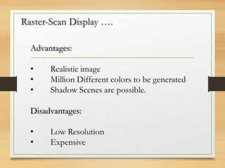 Raster-Scan Display ….
Advantages:
• Realistic image
• Million Different colors to be generated
• Shadow Scenes are possible.
Disadvantages:
• Low Resolution
• Expensive
 