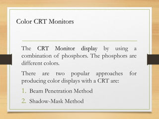 Color CRT Monitors
The CRT Monitor display by using a
combination of phosphors. The phosphors are
different colors.
There are two popular approaches for
producing color displays with a CRT are:
1. Beam Penetration Method
2. Shadow-Mask Method
 