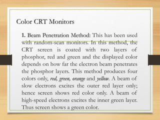 Color CRT Monitors
1. Beam Penetration Method: This has been used
with random-scan monitors. In this method, the
CRT screen is coated with two layers of
phosphor, red and green and the displayed color
depends on how far the electron beam penetrates
the phosphor layers. This method produces four
colors only, red, green, orange and yellow. A beam of
slow electrons excites the outer red layer only;
hence screen shows red color only. A beam of
high-speed electrons excites the inner green layer.
Thus screen shows a green color.
 