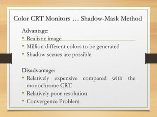 Color CRT Monitors … Shadow-Mask Method
Advantage:
• Realistic image
• Million different colors to be generated
• Shadow scenes are possible
Disadvantage:
• Relatively expensive compared with the
monochrome CRT.
• Relatively poor resolution
• Convergence Problem
 