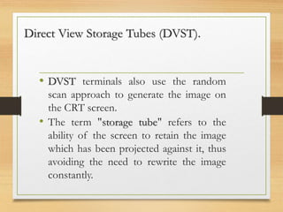Direct View Storage Tubes (DVST).
• DVST terminals also use the random
scan approach to generate the image on
the CRT screen.
• The term "storage tube" refers to the
ability of the screen to retain the image
which has been projected against it, thus
avoiding the need to rewrite the image
constantly.
 