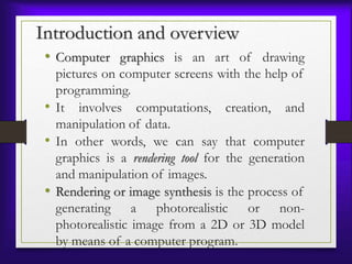 Introduction and overview
• Computer graphics is an art of drawing
pictures on computer screens with the help of
programming.
• It involves computations, creation, and
manipulation of data.
• In other words, we can say that computer
graphics is a rendering tool for the generation
and manipulation of images.
• Rendering or image synthesis is the process of
generating a photorealistic or non-
photorealistic image from a 2D or 3D model
by means of a computer program.
 