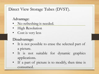 Direct View Storage Tubes (DVST).
Advantage:
• No refreshing is needed.
• High Resolution
• Cost is very less
Disadvantage:
• It is not possible to erase the selected part of
a picture.
• It is not suitable for dynamic graphics
applications.
• If a part of picture is to modify, then time is
consumed.
 