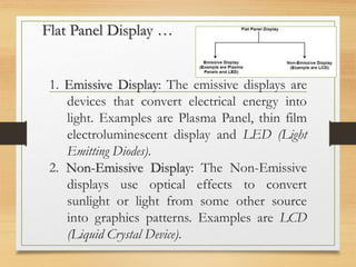 Flat Panel Display …
1. Emissive Display: The emissive displays are
devices that convert electrical energy into
light. Examples are Plasma Panel, thin film
electroluminescent display and LED (Light
Emitting Diodes).
2. Non-Emissive Display: The Non-Emissive
displays use optical effects to convert
sunlight or light from some other source
into graphics patterns. Examples are LCD
(Liquid Crystal Device).
 