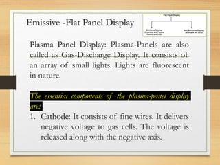 Emissive -Flat Panel Display
Plasma Panel Display: Plasma-Panels are also
called as Gas-Discharge Display. It consists of
an array of small lights. Lights are fluorescent
in nature.
The essential components of the plasma-panel display
are:
1. Cathode: It consists of fine wires. It delivers
negative voltage to gas cells. The voltage is
released along with the negative axis.
 
