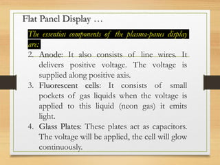 Flat Panel Display …
The essential components of the plasma-panel display
are:
2. Anode: It also consists of line wires. It
delivers positive voltage. The voltage is
supplied along positive axis.
3. Fluorescent cells: It consists of small
pockets of gas liquids when the voltage is
applied to this liquid (neon gas) it emits
light.
4. Glass Plates: These plates act as capacitors.
The voltage will be applied, the cell will glow
continuously.
 