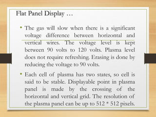 Flat Panel Display …
• The gas will slow when there is a significant
voltage difference between horizontal and
vertical wires. The voltage level is kept
between 90 volts to 120 volts. Plasma level
does not require refreshing. Erasing is done by
reducing the voltage to 90 volts.
• Each cell of plasma has two states, so cell is
said to be stable. Displayable point in plasma
panel is made by the crossing of the
horizontal and vertical grid. The resolution of
the plasma panel can be up to 512 * 512 pixels.
 